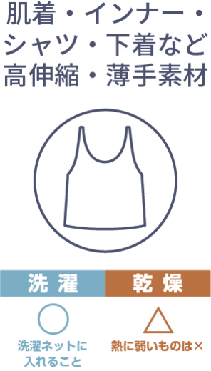 肌着・インナー・シャツ・下着など高伸縮・薄手素材は洗濯ネットに入れて洗濯。乾燥は微妙。熱に弱いものは乾燥NG。